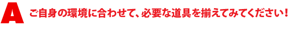 A1.ご自身の環境に合わせて、必要な道具を揃えてみてください!
