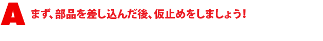 A1.まず、部品を差し込んだ後、仮止めをしましょう!