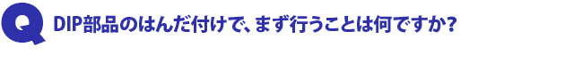 Q1.DIP部品のはんだ付けで、まず行うことは何ですか?