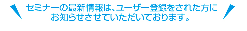 セミナーの最新情報は、ユーザー登録をされた方にお知らせさせていただいております。 