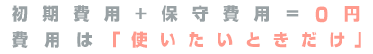 初期費用+保守費用＝0円 費用は使いたいときだけ