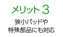 メリット3 狭小パッドや特殊部品にも対応！