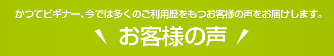かつてビギナー、今では多くのご利用歴をもつお客様の声をお届けします。