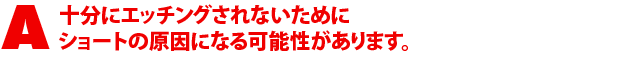 A3.十分エッジングしないためにショートの原因になる可能性があります。