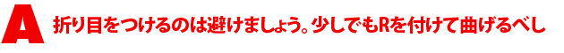 A4.折り目をつけるのは避けましょう。少しでもRを付けて曲げるべし