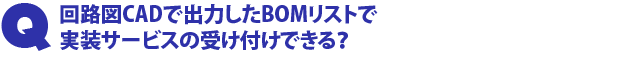 Q2.回路図CADで出力したBOMリストで実装サービスの受け付けできる?