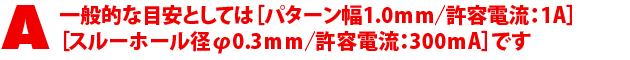 A3.一般的な目安としては【パターン幅1.0mm/許容電流:1A】スルーホール径φ0.3mm/許容電流:300mA】です。