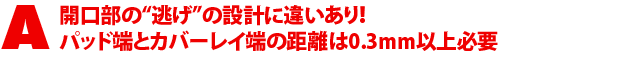 A1.開口部の“逃げ”の設計に違いあり!パッド端とカバーレイ端の距離は0.3mm以上必要