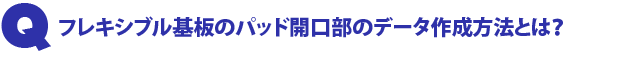 Q1.フレキシブル基板のパッド開口部のデータ作成方法とは?