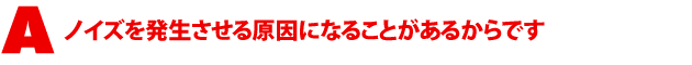 A2.ノイズを発生させる原因になることがあるからです