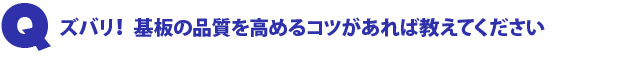 Q1.ズバリ! 基板の品質を高めるコツがあれば教えてください