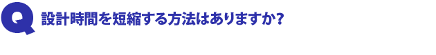 Q1.設計時間を短縮する方法はありますか?