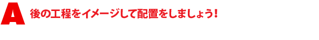 A1.後の工程をイメージして配置をしましょう!