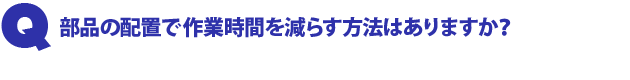 Q1.部品の配置で作業時間を減らす方法はありますか?
