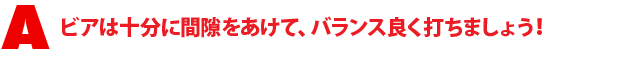 A1.ビアは十分に間隙をあけて、バランス良く打ちましょう!
