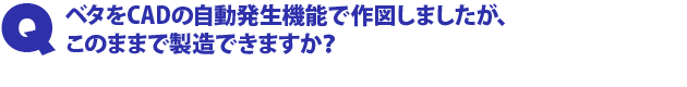Q1.ベタをCADの自動発生機能で作図しましたが、このままで製造できますか?