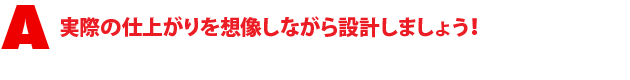 A1.実際の仕上がりを想像しながら設計しましょう!