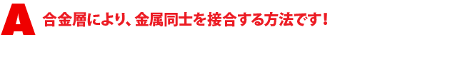 A1.合金層により、金属同士を接合する方法です!