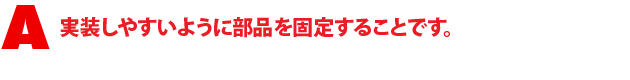 A1.実装しやすいように部品を固定することです。