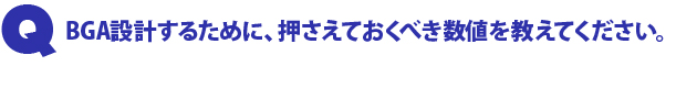 Q1.BGA 設計するために、押さえておくべき数値を教えてください。