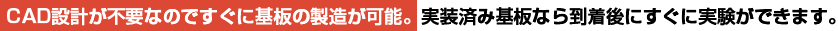 CAD設計が不要なのですぐに基板の製造が可能。実装済み基板なら到着後にすぐに実験ができます。