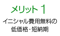 メリット1 イニシャル費用無料の低価格・短納期