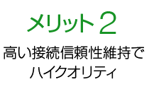 メリット2 高い接続信頼性維持でハイクオリティ