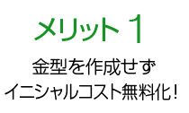 メリット1 金型を作成せずイニシャルコスト無料化！