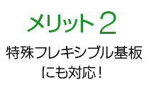 メリット2 特殊フレキシブル基板にも対応！