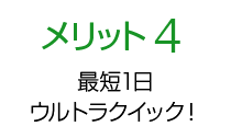 メリット4 最短1日ウルトラクイック！