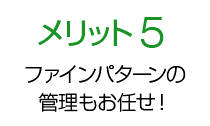 メリット5 ファインパターンの管理もお任せ！