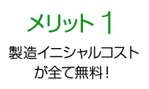 メリット1 製造イニシャルコストが全て無料！