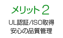 メリット2 UL認証/ISO 取得製造工場による 安心の品質管理！