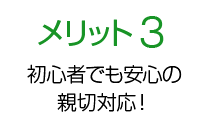 メリット3 初心者でも安心の 親切対応！