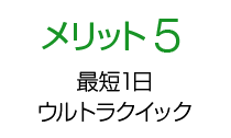 メリット5 最短1日からでも受付！ ウルトラ クイックサービス