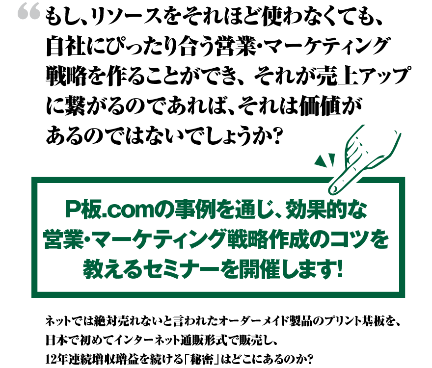 もし、リソースをそれほど使わなくても、自社にぴったり合う営業・マーケティング戦略を作ることができ、 それが売上アップに繋がるのであれば、それは価値があるのではないでしょうか？ P板.comの事例を通じ、効果的な営業・マーケティング戦略作成のコツを教えるセミナーを開催します！　ネットでは絶対売れないと言われたオーダーメイド製品のプリント基板を、日本で初めてインターネット通販形式で販売し、12年連続増収増益を続ける「秘密」はどこにあるのか？