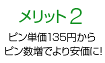 メリット2 ピン単価135円からピン数増でより安価に！