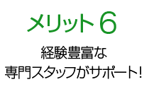 メリット6 経験豊富な専門スタッフがサポート！