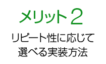 メリット2 リピート性に応じて選べる実装方法！