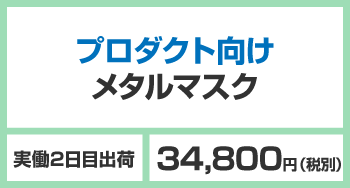 プロダクト向けメタルマスク 実働2日目出荷 34,800円（税別）